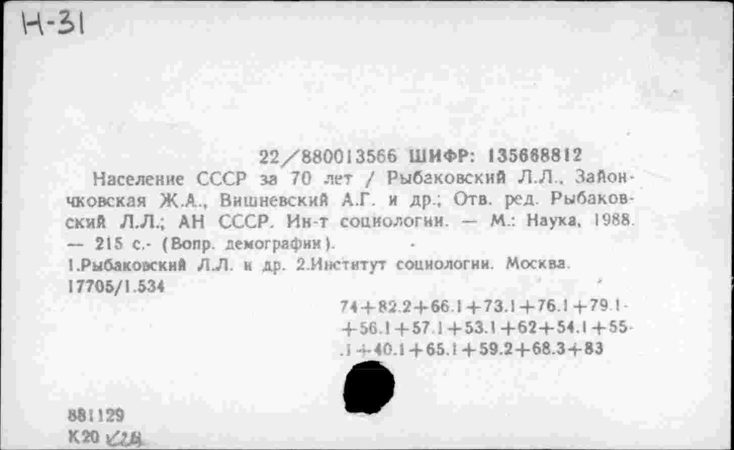 ﻿Н-31
22/880013566 ШИФР: 135668812
Население СССР за 70 лет / Рыбаковский Л.Л., Зайон-чковская Ж.А., Вишневский А.Г. и др.; Отв. ред. Рыбаков-ский Л.Л.; АН СССР. Ин-т социологии. — М.: Наука, 1988 — 215 с.- (Вопр. демографии).
1 .Рыбакоаский Л.Л. и др. 2.Институт социологии. Москва 17705/1.534
74 + 82.2 + 66.1+73.1+ 76.1+79 I• + 56.1 +57.1+53.1 +62 + 54.1+55 .1 +40.1 + 65.1+59.2+68.3+83
88И29